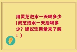 用灵芝泡水一天喝多少(灵芝泡水一天后喝多少？建议饮用量来了解！)