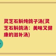 灵芝石斛炖鸽子汤(灵芝石斛鸽汤：美味又健康的滋补汤)