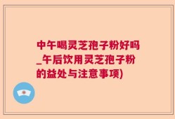 中午喝灵芝孢子粉好吗_午后饮用灵芝孢子粉的益处与注意事项)