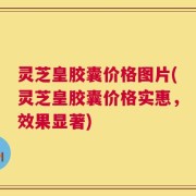 灵芝皇胶囊价格图片(灵芝皇胶囊价格实惠，效果显著)