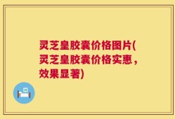 灵芝皇胶囊价格图片(灵芝皇胶囊价格实惠，效果显著)