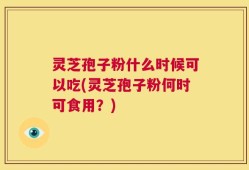 灵芝孢子粉什么时候可以吃(灵芝孢子粉何时可食用？)
