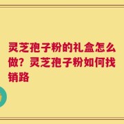 灵芝孢子粉的礼盒怎么做？灵芝孢子粉如何找销路