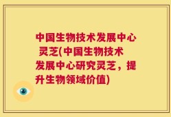 中国生物技术发展中心 灵芝(中国生物技术发展中心研究灵芝，提升生物领域价值)