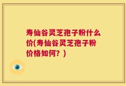寿仙谷灵芝孢子粉什么价(寿仙谷灵芝孢子粉价格如何？)