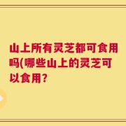 山上所有灵芝都可食用吗(哪些山上的灵芝可以食用？