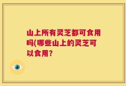 山上所有灵芝都可食用吗(哪些山上的灵芝可以食用？