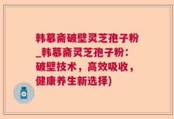韩慕斋破壁灵芝孢子粉_韩慕斋灵芝孢子粉：破壁技术，高效吸收，健康养生新选择)