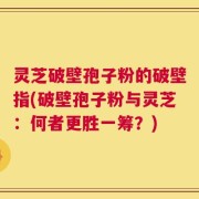 灵芝破壁孢子粉的破壁指(破壁孢子粉与灵芝：何者更胜一筹？)