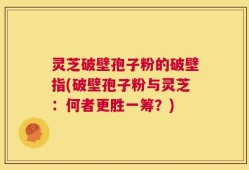 灵芝破壁孢子粉的破壁指(破壁孢子粉与灵芝：何者更胜一筹？)
