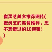 崔灵芝美食推荐图片(崔灵芝的美食推荐，您不想错过的10道菜！)