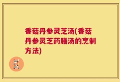 香菇丹参灵芝汤(香菇丹参灵芝药膳汤的烹制方法)