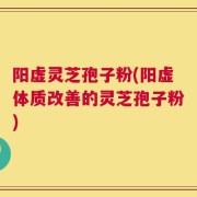 阳虚灵芝孢子粉(阳虚体质改善的灵芝孢子粉)