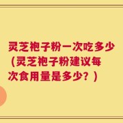 灵芝袍子粉一次吃多少 (灵芝袍子粉建议每次食用量是多少？)