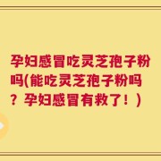 孕妇感冒吃灵芝孢子粉吗(能吃灵芝孢子粉吗？孕妇感冒有救了！)