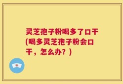 灵芝孢子粉喝多了口干(喝多灵芝孢子粉会口干，怎么办？)