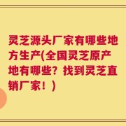 灵芝源头厂家有哪些地方生产(全国灵芝原产地有哪些？找到灵芝直销厂家！)
