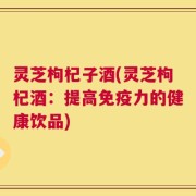 灵芝枸杞子酒(灵芝枸杞酒：提高免疫力的健康饮品)