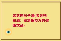灵芝枸杞子酒(灵芝枸杞酒：提高免疫力的健康饮品)
