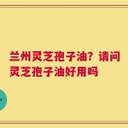 兰州灵芝孢子油？请问灵芝孢子油好用吗