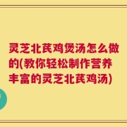 灵芝北芪鸡煲汤怎么做的(教你轻松制作营养丰富的灵芝北芪鸡汤)
