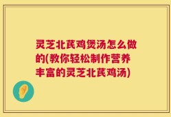 灵芝北芪鸡煲汤怎么做的(教你轻松制作营养丰富的灵芝北芪鸡汤)