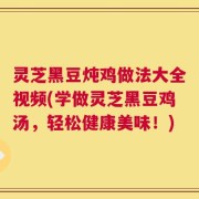 灵芝黑豆炖鸡做法大全视频(学做灵芝黑豆鸡汤，轻松健康美味！)