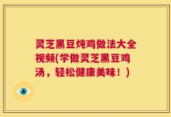 灵芝黑豆炖鸡做法大全视频(学做灵芝黑豆鸡汤，轻松健康美味！)
