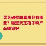灵芝破壁胶囊成分有哪些？破壁灵芝孢子粉产品哪家好