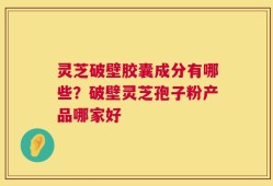 灵芝破壁胶囊成分有哪些？破壁灵芝孢子粉产品哪家好