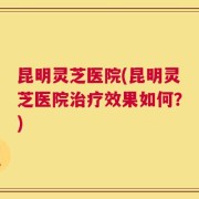 昆明灵芝医院(昆明灵芝医院治疗效果如何？)