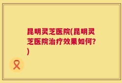 昆明灵芝医院(昆明灵芝医院治疗效果如何？)