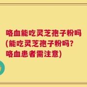 咯血能吃灵芝孢子粉吗(能吃灵芝孢子粉吗？咯血患者需注意)