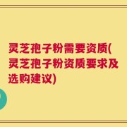 灵芝孢子粉需要资质(灵芝孢子粉资质要求及选购建议)