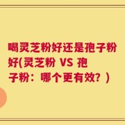 喝灵芝粉好还是孢子粉好(灵芝粉 VS 孢子粉：哪个更有效？)