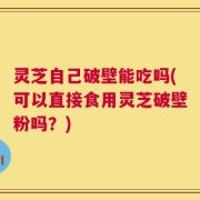 灵芝自己破壁能吃吗(可以直接食用灵芝破壁粉吗？)