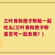 三叶青和孢子粉能一起吃么(三叶青和孢子粉是否可一起食用？)