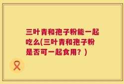 三叶青和孢子粉能一起吃么(三叶青和孢子粉是否可一起食用？)