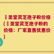 葯圣堂灵芝孢子粉价格(葯圣堂灵芝孢子粉的价格：厂家直售优惠价)