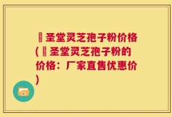 葯圣堂灵芝孢子粉价格(葯圣堂灵芝孢子粉的价格：厂家直售优惠价)
