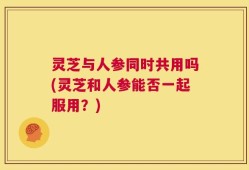 灵芝与人参同时共用吗(灵芝和人参能否一起服用？)