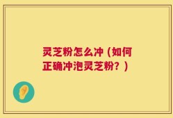 灵芝粉怎么冲 (如何正确冲泡灵芝粉？)