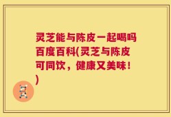 灵芝能与陈皮一起喝吗百度百科(灵芝与陈皮可同饮，健康又美味！)