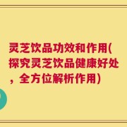 灵芝饮品功效和作用(探究灵芝饮品健康好处，全方位解析作用)