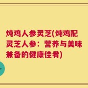 炖鸡人参灵芝(炖鸡配灵芝人参：营养与美味兼备的健康佳肴)