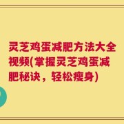 灵芝鸡蛋减肥方法大全视频(掌握灵芝鸡蛋减肥秘诀，轻松瘦身)