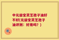 中元益宝灵芝孢子油好不好(元益宝灵芝孢子油评测：好用吗？)