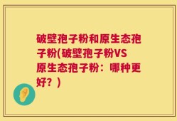 破壁孢子粉和原生态孢子粉(破壁孢子粉VS原生态孢子粉：哪种更好？)