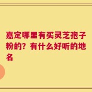 嘉定哪里有买灵芝孢子粉的？有什么好听的地名