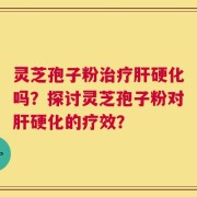 灵芝孢子粉治疗肝硬化吗？探讨灵芝孢子粉对肝硬化的疗效？